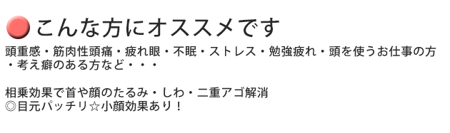 頭痛・頭重感・筋肉性頭痛・疲れ目・不眠・ストレス・勉強疲れ・頭を使うお仕事の方・考え癖のある方などにおススメです。